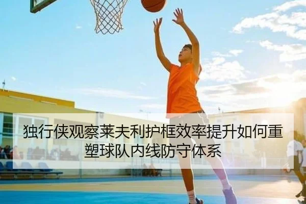 独行侠观察莱夫利护框效率提升如何重塑球队内线防守体系 - kaiyun