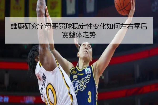 雄鹿研究字母哥罚球稳定性变化如何左右季后赛整体走势