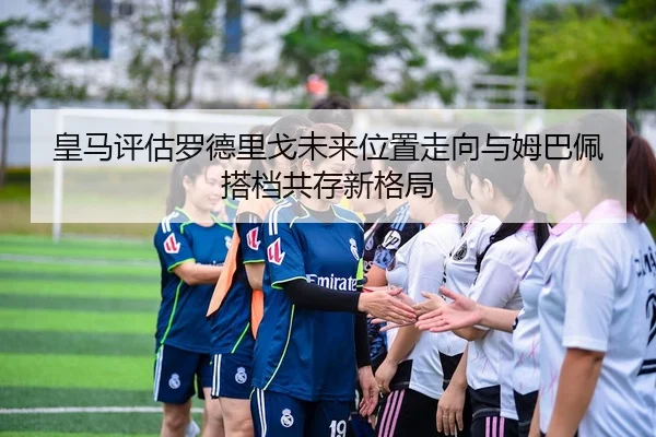 皇马评估罗德里戈未来位置走向与姆巴佩搭档共存新格局