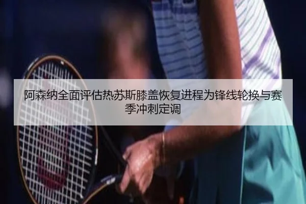 阿森纳全面评估热苏斯膝盖恢复进程为锋线轮换与赛季冲刺定调 - kaiyun