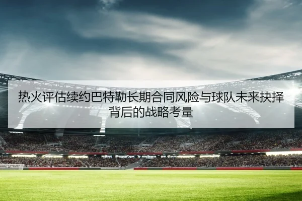 热火评估续约巴特勒长期合同风险与球队未来抉择背后的战略考量