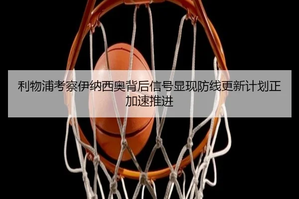利物浦考察伊纳西奥背后信号显现防线更新计划正加速推进 - kaiyun