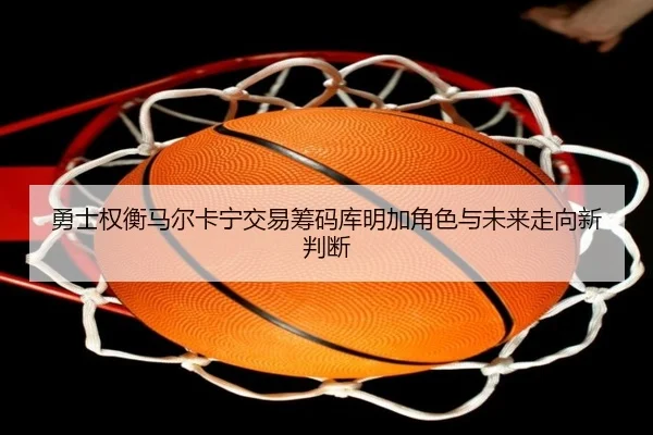 勇士权衡马尔卡宁交易筹码库明加角色与未来走向新判断